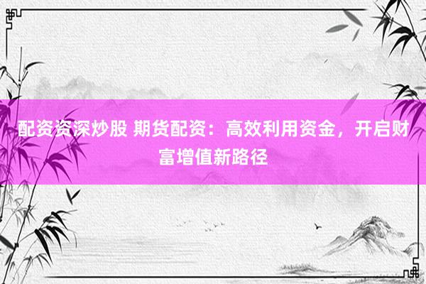 配资资深炒股 期货配资：高效利用资金，开启财富增值新路径