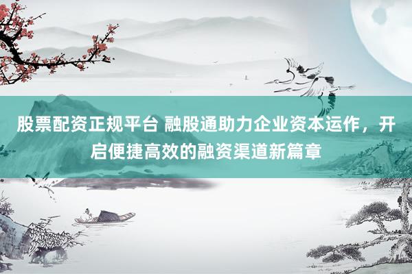 股票配资正规平台 融股通助力企业资本运作，开启便捷高效的融资渠道新篇章