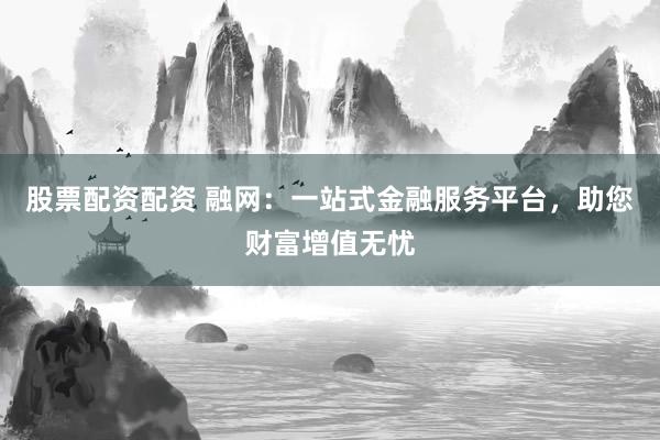 股票配资配资 融网：一站式金融服务平台，助您财富增值无忧