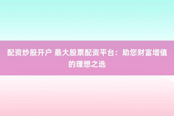 配资炒股开户 最大股票配资平台：助您财富增值的理想之选