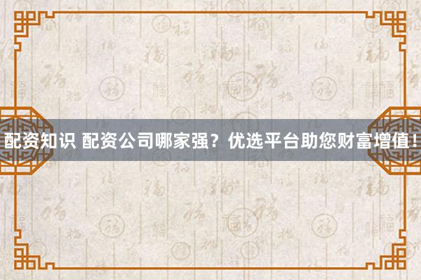 配资知识 配资公司哪家强？优选平台助您财富增值！