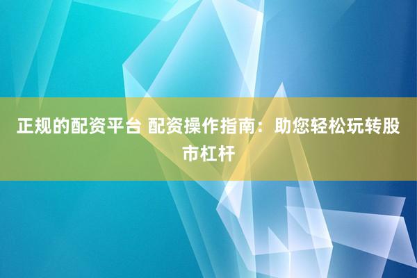 正规的配资平台 配资操作指南：助您轻松玩转股市杠杆
