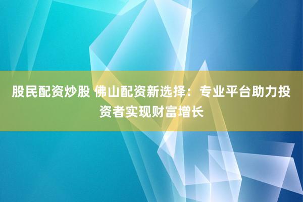 股民配资炒股 佛山配资新选择：专业平台助力投资者实现财富增长
