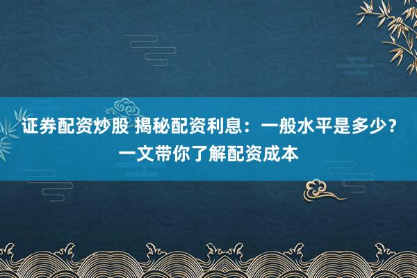 证券配资炒股 揭秘配资利息：一般水平是多少？一文带你了解配资成本