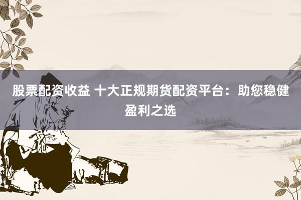 股票配资收益 十大正规期货配资平台：助您稳健盈利之选