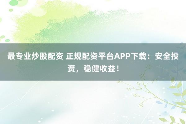 最专业炒股配资 正规配资平台APP下载：安全投资，稳健收益！