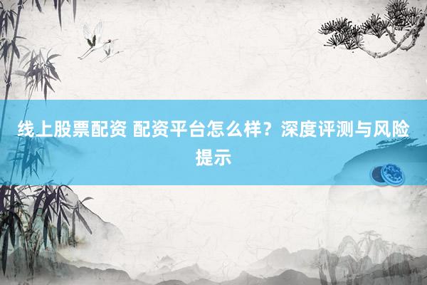 线上股票配资 配资平台怎么样？深度评测与风险提示