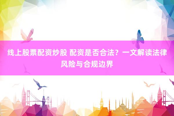 线上股票配资炒股 配资是否合法？一文解读法律风险与合规边界