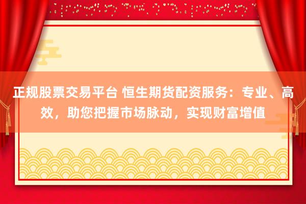 正规股票交易平台 恒生期货配资服务：专业、高效，助您把握市场脉动，实现财富增值