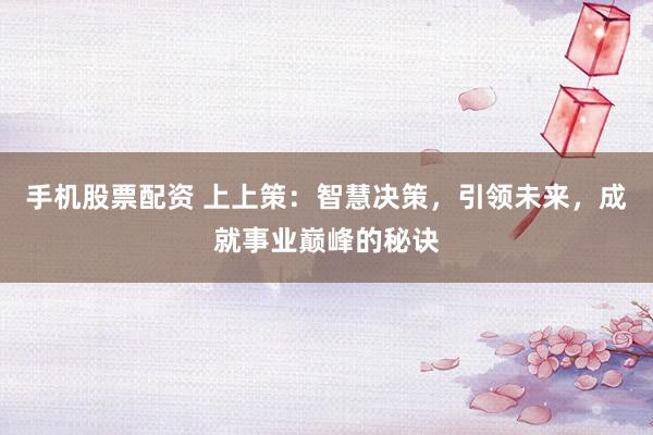 手机股票配资 上上策：智慧决策，引领未来，成就事业巅峰的秘诀
