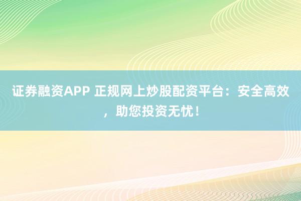 证券融资APP 正规网上炒股配资平台：安全高效，助您投资无忧！