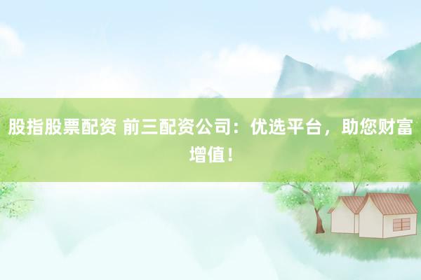 股指股票配资 前三配资公司：优选平台，助您财富增值！