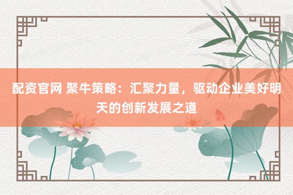 配资官网 聚牛策略：汇聚力量，驱动企业美好明天的创新发展之道