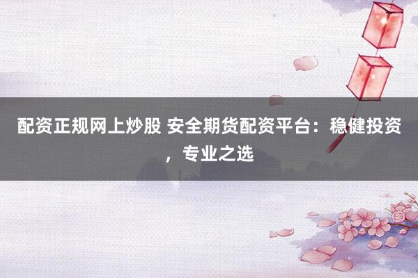 配资正规网上炒股 安全期货配资平台：稳健投资，专业之选