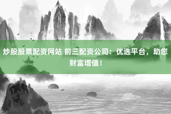 炒股股票配资网站 前三配资公司：优选平台，助您财富增值！