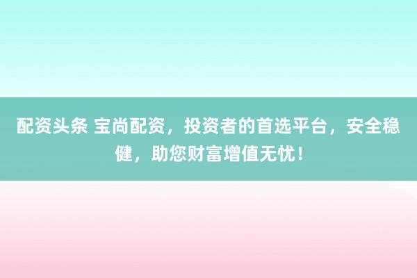 配资头条 宝尚配资，投资者的首选平台，安全稳健，助您财富增值无忧！