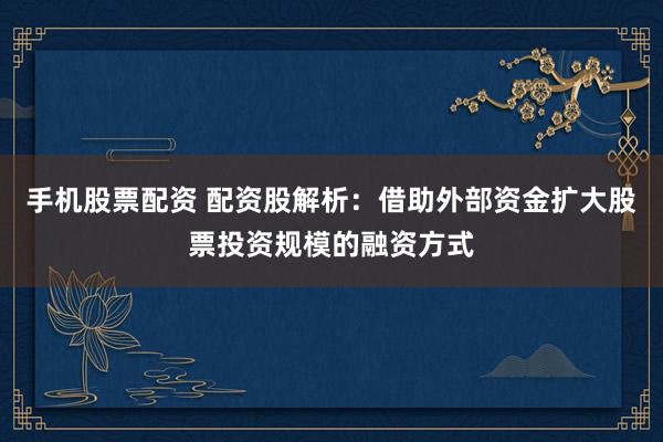 手机股票配资 配资股解析：借助外部资金扩大股票投资规模的融资方式