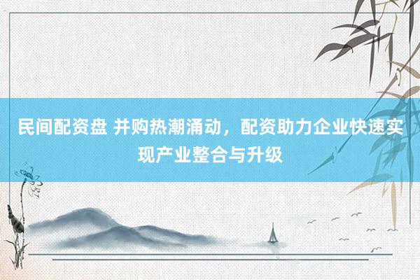 民间配资盘 并购热潮涌动，配资助力企业快速实现产业整合与升级