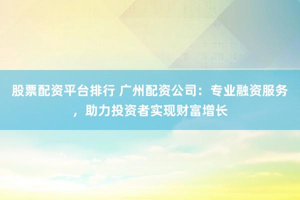 股票配资平台排行 广州配资公司：专业融资服务，助力投资者实现财富增长