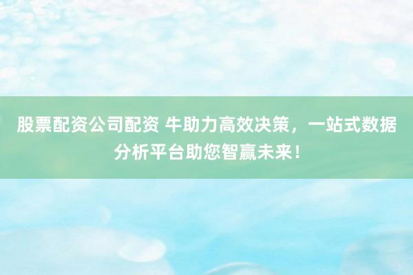 股票配资公司配资 牛助力高效决策，一站式数据分析平台助您智赢未来！