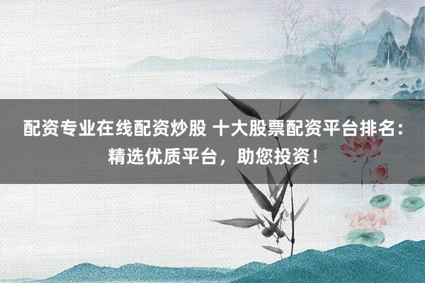 配资专业在线配资炒股 十大股票配资平台排名：精选优质平台，助您投资！