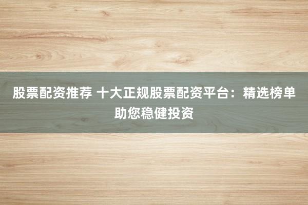 股票配资推荐 十大正规股票配资平台：精选榜单助您稳健投资