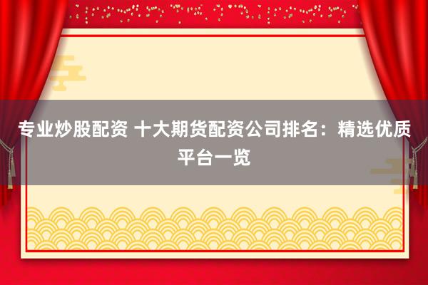 专业炒股配资 十大期货配资公司排名：精选优质平台一览