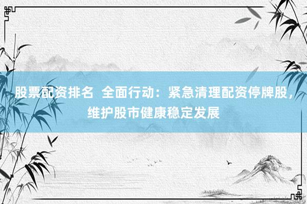 股票配资排名  全面行动：紧急清理配资停牌股，维护股市健康稳定发展