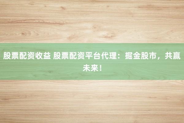 股票配资收益 股票配资平台代理：掘金股市，共赢未来！