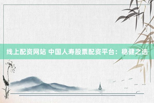 线上配资网站 中国人寿股票配资平台：稳健之选