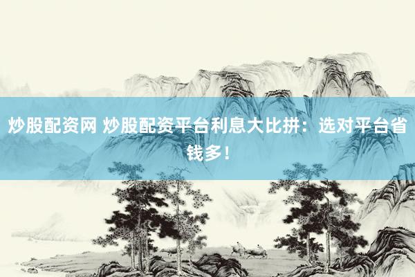 炒股配资网 炒股配资平台利息大比拼：选对平台省钱多！