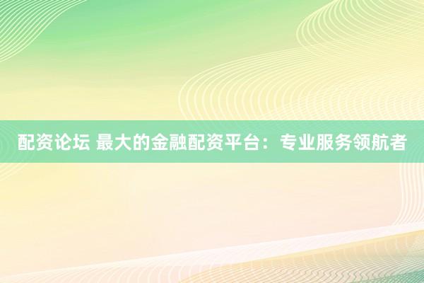 配资论坛 最大的金融配资平台：专业服务领航者