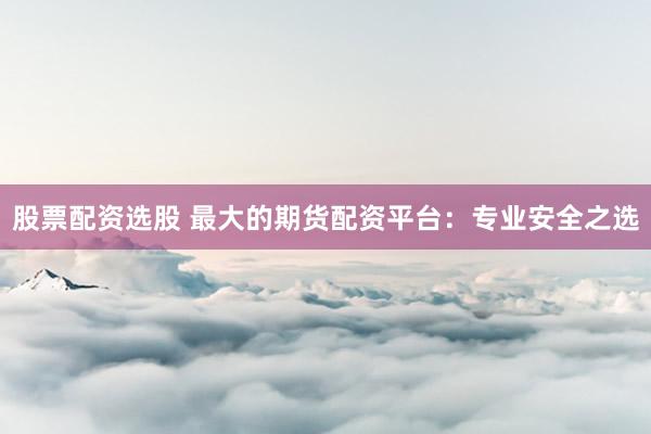 股票配资选股 最大的期货配资平台：专业安全之选