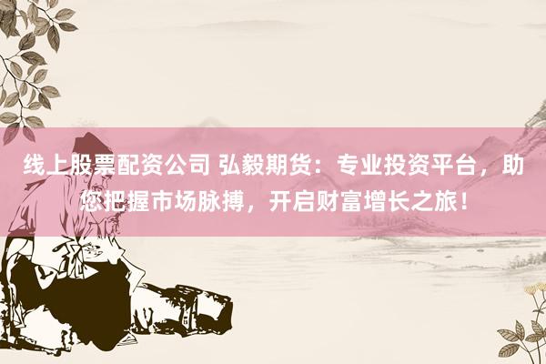 线上股票配资公司 弘毅期货：专业投资平台，助您把握市场脉搏，开启财富增长之旅！