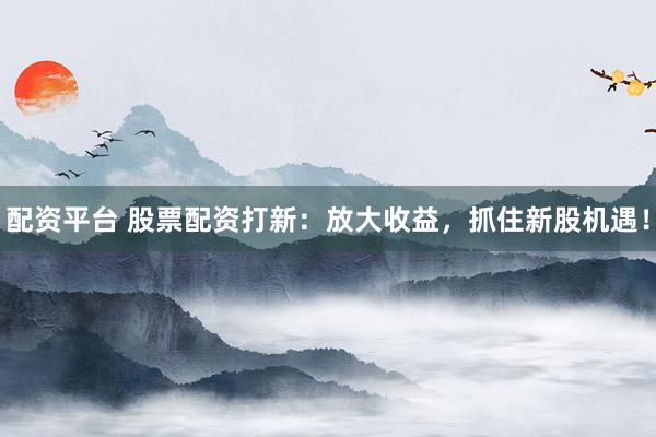 配资平台 股票配资打新：放大收益，抓住新股机遇！