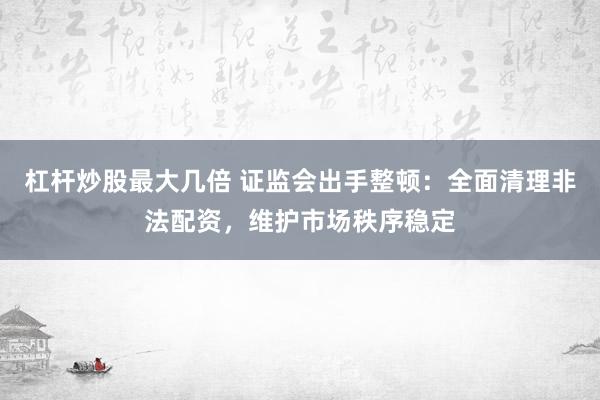 杠杆炒股最大几倍 证监会出手整顿：全面清理非法配资，维护市场秩序稳定