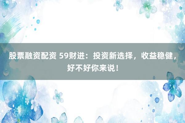 股票融资配资 59财进：投资新选择，收益稳健，好不好你来说！