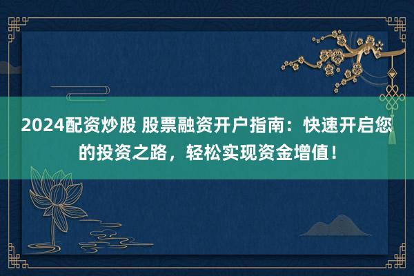2024配资炒股 股票融资开户指南：快速开启您的投资之路，轻松实现资金增值！