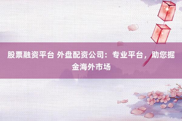 股票融资平台 外盘配资公司：专业平台，助您掘金海外市场