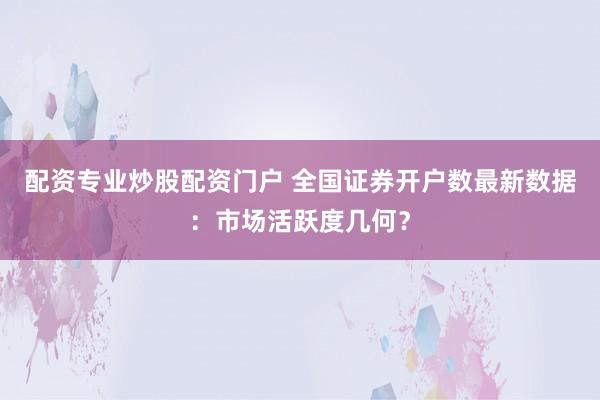 配资专业炒股配资门户 全国证券开户数最新数据：市场活跃度几何？
