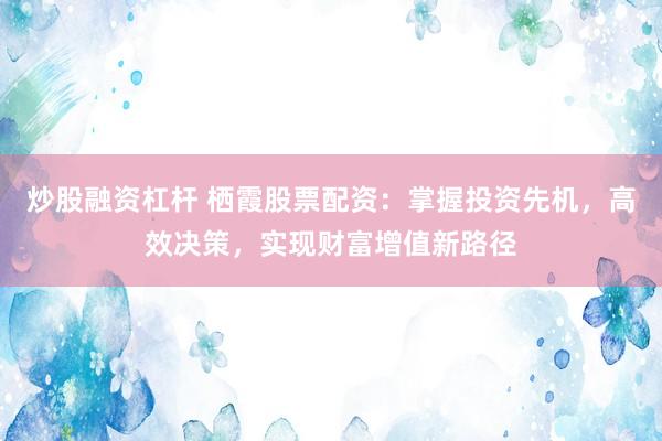 炒股融资杠杆 栖霞股票配资：掌握投资先机，高效决策，实现财富增值新路径