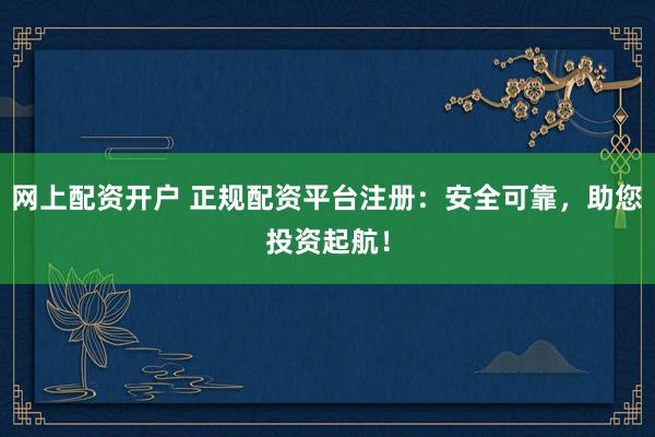 网上配资开户 正规配资平台注册：安全可靠，助您投资起航！